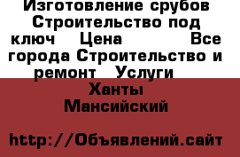 Изготовление срубов.Строительство под ключ. › Цена ­ 8 000 - Все города Строительство и ремонт » Услуги   . Ханты-Мансийский